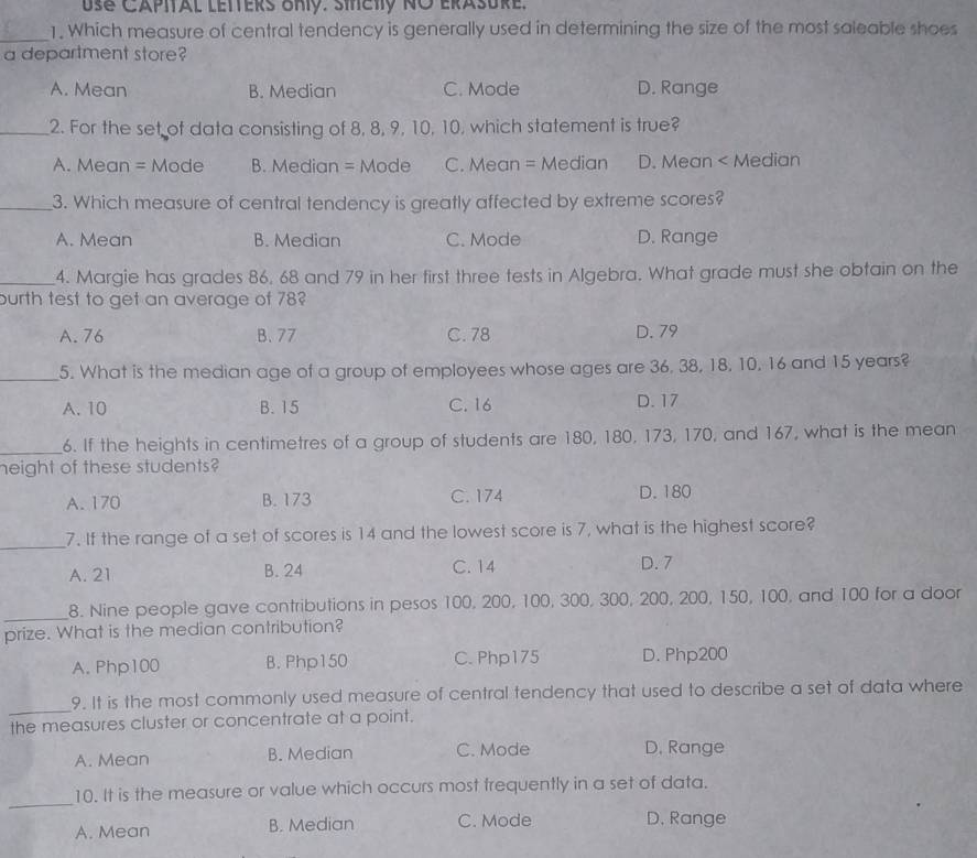 Use Capital letters Uhy. Siety NO erasure.
_1. Which measure of central tendency is generally used in determining the size of the most saleable shoes
a department store?
A. Mean B. Median C. Mode D. Range
_2. For the set of data consisting of 8, 8, 9, 10, 10, which statement is true?
A. Mean = Mode B. Median = Mode C. Mean = Median D. Mean < Median
_3. Which measure of central tendency is greatly affected by extreme scores?
 A. Mean B. Median C. Mode D. Range
_4. Margie has grades 86, 68 and 79 in her first three tests in Algebra. What grade must she obtain on the
burth test to get an average of 78?
A. 76 B. 77 C. 78 D. 79
_5. What is the median age of a group of employees whose ages are 36. 38, 18, 10, 16 and 15 years?
A. 10 B. 15 C. 16 D. 17
_6. If the heights in centimetres of a group of students are 180, 180, 173, 170, and 167, what is the mean
height of these students?
A. 170 B. 173 C. 174 D. 180
_7. If the range of a set of scores is 14 and the lowest score is 7, what is the highest score?
A. 21 B. 24 C. 14 D. 7
_
8. Nine people gave contributions in pesos 100, 200, 100, 300, 300, 200, 200, 150, 100, and 100 for a door
prize. What is the median contribution?
A. Php100 B. Php150 C. Php175 D. Php200
_
9. It is the most commonly used measure of central tendency that used to describe a set of data where
the measures cluster or concentrate at a point.
A. Mean B. Median C. Mode D. Range
_
10. It is the measure or value which occurs most frequently in a set of data.
A. Mean B. Median C. Mode D. Range