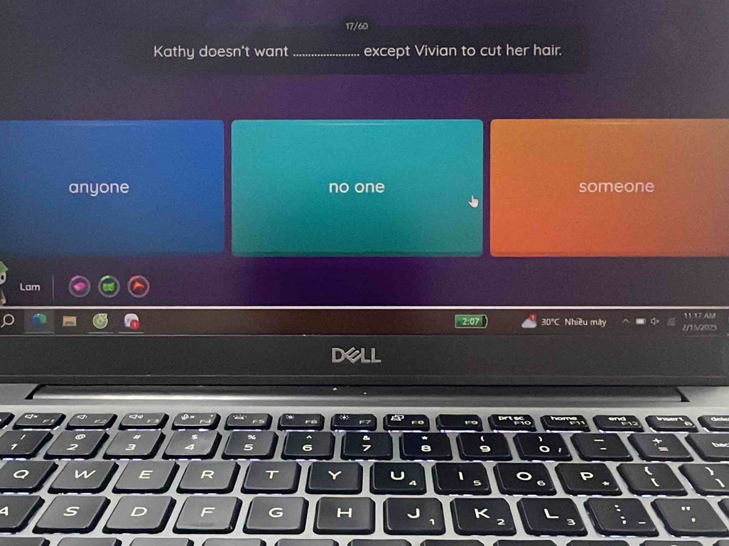 17/60
Kathy doesn't want_ except Vivian to cut her hair.
anyone no one someone
Lam
30°C Nhiều mây 1117 AM
2/15/2025
Dell
8 9 o
Q w E R T Y 1
4 S D F G H