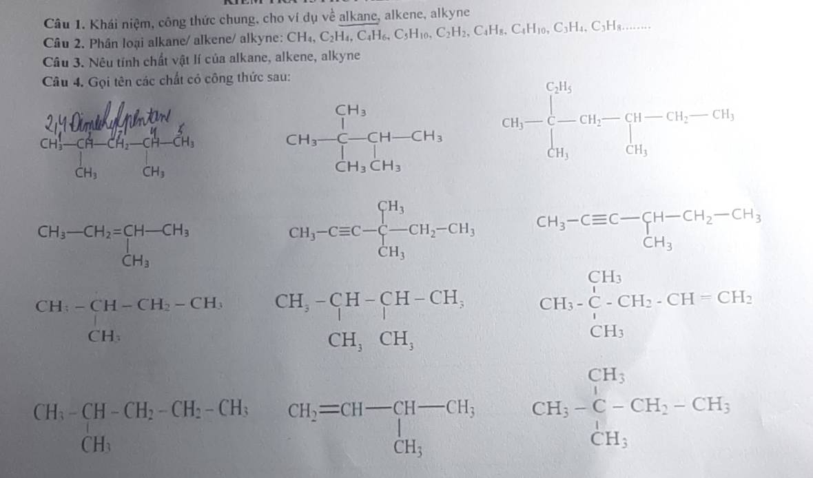 Khái niệm, công thức chung, cho ví dụ về alkane, alkene, alkyne 
Câu 2. Phân loại alkane/ alkene/ alkyne: CH_4, C_2H_4, C_4H_6, C_5H_10, C_2H_2, C_4H_8, C_4H_10, C_3H_4, C_3H_8... 
Câu 3. Nêu tính chất vật lí của alkane, alkene, alkyne 
Câu 4. Gọi tên các chất có công thức sau:
CH_3-frac []H_3[]H_3[H-CH_3] CH_3-beginarrayl CH_3 - CH_3endarray.  CH_2-CH_2-CH_3 CH_3endarray.
beginarrayr CH_3-CH_2=CH-CH_3 CH_3endarray
CH_3-Cequiv C-beginarrayl H_3 -CH_2-CH_3 CH_3endarray. beginarrayr CH_3-Cequiv C-CH-CH_2-CH_3CH_3
beginarrayr CH_3-CH-CH_2-CH_3 CH_3endarray
CH_3-CH-CH_2-CH_2-CH_3-Ca