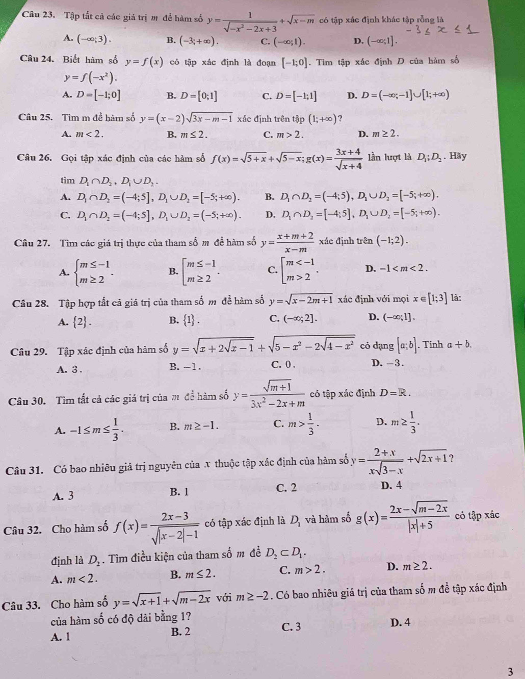 Tập tất cả các giá trị m đề hàm số y= 1/sqrt(-x^2-2x+3) +sqrt(x-m) có tập xác định khác tập rỗng là
A. (-∈fty ;3). B. (-3;+∈fty ). C. (-∈fty ;1). D. (-∈fty ;1].
Câu 24. Biết hàm số y=f(x) có tập xác định là đoạn [-1;0]. Tìm tập xác định D của hàm số
y=f(-x^2).
A. D=[-1;0] B. D=[0;1] C. D=[-1;1] D. D=(-∈fty ;-1]∪ [1;+∈fty )
Câu 25. Tìm m đề hàm số y=(x-2)sqrt(3x-m-1) xác định trên tập (1;+∈fty ) ?
A. m<2. B. m≤ 2. C. m>2. D. m≥ 2.
Câu 26. Gọi tập xác định của các hàm số f(x)=sqrt(5+x)+sqrt(5-x);g(x)= (3x+4)/sqrt(x+4)  lần lượt là D_1;D_2. Hãy
tìm D_1∩ D_2,D_1∪ D_2.
A. D_1∩ D_2=(-4;5],D_1∪ D_2=[-5;+∈fty ). B. D_1∩ D_2=(-4;5),D_1∪ D_2=[-5;+∈fty ).
C. D_1∩ D_2=(-4;5],D_1∪ D_2=(-5;+∈fty ). D. D_1∩ D_2=[-4;5],D_1∪ D_2=[-5;+∈fty ).
Câu 27. Tìm các giá trị thực của tham số m đề hàm số y= (x+m+2)/x-m  xác định trên (-1;2).
A. beginarrayl m≤ -1 m≥ 2endarray. . B. beginarrayl m≤ -1 m≥ 2endarray. . C. beginbmatrix m 2endarray. . D. -1
Câu 28. Tập hợp tất cả giá trị của tham số m đề hàm số y=sqrt(x-2m+1) xác định với mọi x∈ [1;3] là:
A.  2 . B.  1 . C. (-∈fty ;2]. D. (-∈fty ;1].
Câu 29. Tập xác định của hàm số y=sqrt(x+2sqrt x-1)+sqrt(5-x^2-2sqrt 4-x^2) cỏ dạng [a;b]. Tinh a+b.
A. 3 . B. -1.
C. 0 . D. -3.
Câu 30. Tìm tất cả các giá trị của m để hàm số y= (sqrt(m+1))/3x^2-2x+m  có tập xác định D=R.
A. -1≤ m≤  1/3 . B. m≥ -1. C. m> 1/3 . D. m≥  1/3 .
Câu 31. Có bao nhiêu giá trị nguyên của x thuộc tập xác định của hàm số y= (2+x)/xsqrt(3-x) +sqrt(2x+1) ?
A. 3 B. 1
C. 2 D. 4
Câu 32. Cho hàm số f(x)= (2x-3)/sqrt(|x-2|-1)  có tập xác định là D_1 và hàm số g(x)= (2x-sqrt(m-2x))/|x|+5  có tập xác
định là D_2. Tìm điều kiện của tham số m đề D_2⊂ D_1.
C. m>2. D. m≥ 2.
A. m<2.
B. m≤ 2.
Câu 33. Cho hàm số y=sqrt(x+1)+sqrt(m-2x) với m≥ -2. Có bao nhiêu giá trị của tham số m để tập xác định
của hàm shat O có độ dài bằng 1?
C. 3 D. 4
A. 1 B. 2
3