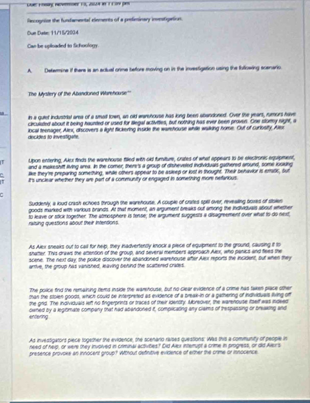 Lue: Fnoay Noverber to, 2021 in 1Eow pm
Recognize the fundamental elements of a preliminary investigation.
Due Date: 11/15/2024
Can be uploaded to fichoology.
A. Determine if there is an actual crime before moving on in the investigation using the following scenario.
The Mystery of the Abandoned Warehouse'
in a quiet industrial area of a small town, an old warehouse has long been abandoned. Over the years, rumors have
circulated about it being haunted or used for lllegal activities, but nothing has ever been proven. One slormy night, a
local teenager, Alex, discovers a light fickering inside the warehouse while walking home. Out of curiosity, Alex
decides to investigate.
Lpon entering, Alex fnds the warehouse filled with old furniture, crates of what appears to be electronic equipment,
and a makeshift living area. In the comer, there's a group of disheveled individuals gathered around, some looking
like they're preparing something, while others appear to be asleep or lost in thought. Their behavior is erratic, but
It's unclear whether they are part of a community or engaged in something more nefarious.
Suddenly, a loud crash echoes through the warehouse. A couple of crates spill over, revealing boxes of stolen
goods marked with various brands. At that moment, an argument breaks out among the individuals about whether
to leave or stick together. The atmosphere is tense; the argument suggests a disagreement over what to do next,
raising questions about their intentions.
As Alex sneaks out to call for help, they inadvertently knock a piece of equipment to the ground, causing it to
shatter. This draws the attention of the group, and several members approach Alex, who panics and flees the
scene. The next day, the police discover the abandoned warehouse after Alex reports the incident, but when they
arrive, the group has vanished, leaving behind the scattered crates.
The police find the remaining iters inside the warehouse, but no clear evidence of a crime has taken place other
than the stolen goods, which could be interpreted as evidence of a break-in or a gathering of individuals living off
the grid. The individuals left no fingerprints or traces of their identity. Moreover, the warehouse itself was indeed
owned by a legitimate company that had abandoned it, complicating any claims of trespassing or breaking and
entering.
As investigators piece together the evidence, the scenario raises questions: Was this a community of people in
need of help, or were they involved in criminal activities? Did Alex interupt a crime in progress, or did Alex's
presence provoke an innocent group? Without definitive evidence of either the crime or innocence.