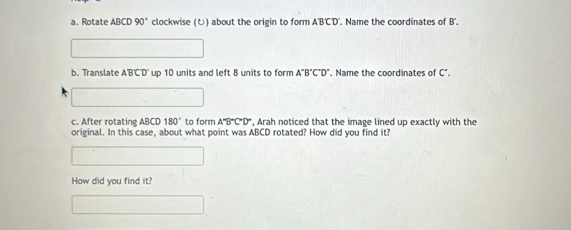 Rotate ABCD 90° clockwise (ʊ) about the origin to form. A'B'C'D'. Name the coordinates of B'. 
b. Translate A'B'C'D' up 10 units and left 8 units to form A''B''C''D''. Name the coordinates of C". 
c. After rotating AB CD 180° to form A^mB^mC^mD^m , Arah noticed that the image lined up exactly with the 
original. In this case, about what point was ABCD rotated? How did you find it? 
How did you find it?