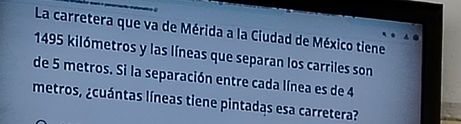 La carretera que va de Mérida a la Ciudad de México tiene
1495 kilómetros y las líneas que separan los carriles son 
de 5 metros. Si la separación entre cada línea es de 4
metros, ¿cuántas líneas tiene pintadas esa carretera?