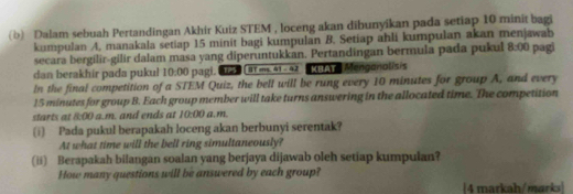 Dalam sebuah Pertandingan Akhir Kuiz STEM , loceng akan dibunyikan pada setiap 10 minit bagi 
kumpulan A, manakala setiap 15 minit bagi kumpulan B. Setiap ahli kumpulan akan menjawab pagi 
secara bergilir-gilir dalam masa yang diperuntukkan. Pertandingan bermula pada pukul 8:00 
dan berakhir pada pukul 1 1:00 pagi. 122 (81 ms41-42 MB Mengonalisis 
In the final competition of a STEM Quiz, the bell will be rung every 10 minutes for group A, and every
15 minutes for group B. Each group member will take turns answering in the allocated time. The competition 
ta t x+3 ( a.m. and ends at 10:00 G, m. 
(i) Pada pukul berapakah loceng akan berbunyi serentak? 
At what time will the bell ring simultaneously? 
(ii) Berapakah bilangan soalan yang berjaya dijawab oleh setiap kumpulan? 
How many questions will be answered by each group? 
4 markah/marks