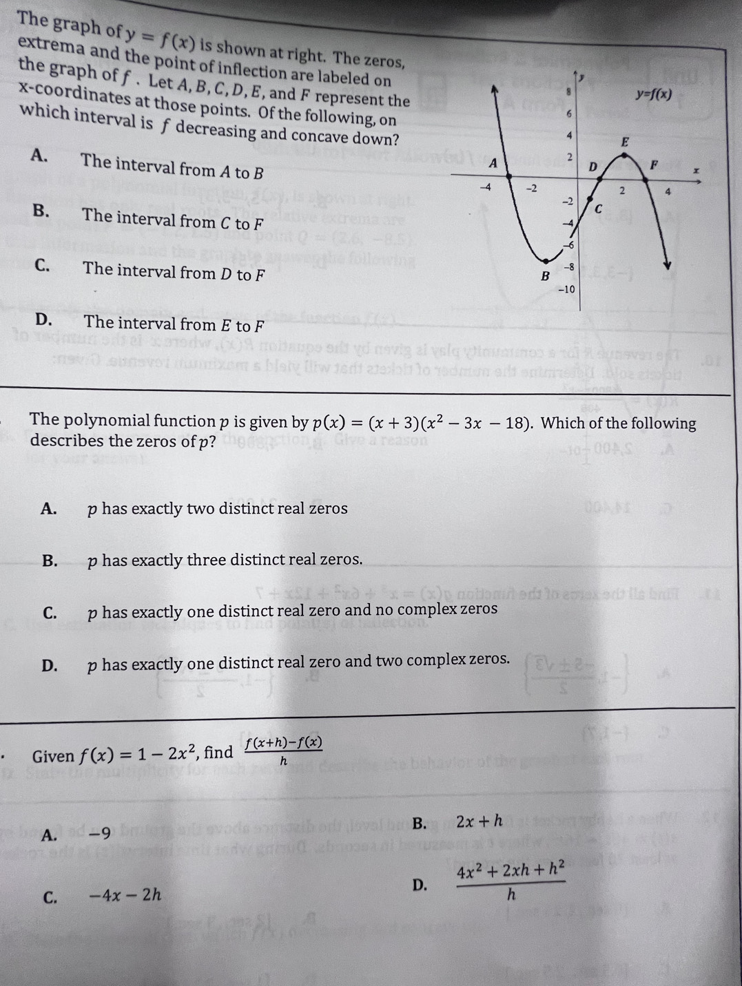 The graph of y=f(x) is shown at right. The zeros,
extrema and the point of inflection are labeled on
the graph of f. Let A, B, C, D, E, and F represent the
x-coordinates at those points. Of the following, on
which interval is f decreasing and concave down?
A. The interval from A to B
B. The interval from C to F
C. The interval from D to F
D. The interval from E to F
The polynomial function p is given by p(x)=(x+3)(x^2-3x-18). Which of the following
describes the zeros of p?
A. p has exactly two distinct real zeros
B. p has exactly three distinct real zeros.
C. p has exactly one distinct real zero and no complex zeros
D. p has exactly one distinct real zero and two complex zeros.
Given f(x)=1-2x^2 , find  (f(x+h)-f(x))/h 
B. 2x+h
A. -9
C. -4x-2h
D.  (4x^2+2xh+h^2)/h 