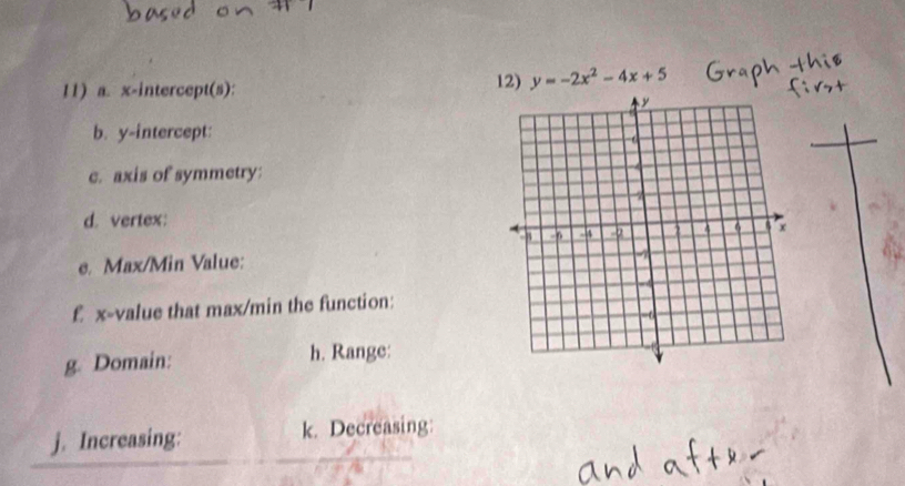 x-intercept(s): 12) y=-2x^2-4x+5
b. y-intercept: 
c. axis of symmetry 
d. vertex: 
e. Max/Min Value: 
£ x -value that max/min the function: 
g. Domain: h. Range: 
j. Increasing: k. Decreasing: