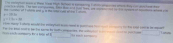 The volleyball tam at West View High School is comparing Tahid companes when they can purchase dieir 
practice shirs. The two companies, Stin Bx and Just Tees, are repressmed by tis sylen of equallens wherea is 
the number of T-shins and y is the total cost of the T-skens.
y=30.5x
y=7.5x+30
How many T-shirts would the volleyball team need to purchase foes each comary to the totl cast is be equal?" 
For the total cost to be the same for both companies, the vsilleyball sea woute fred ts surchase □  T-shirts 
from each company for a total of S □ for each company