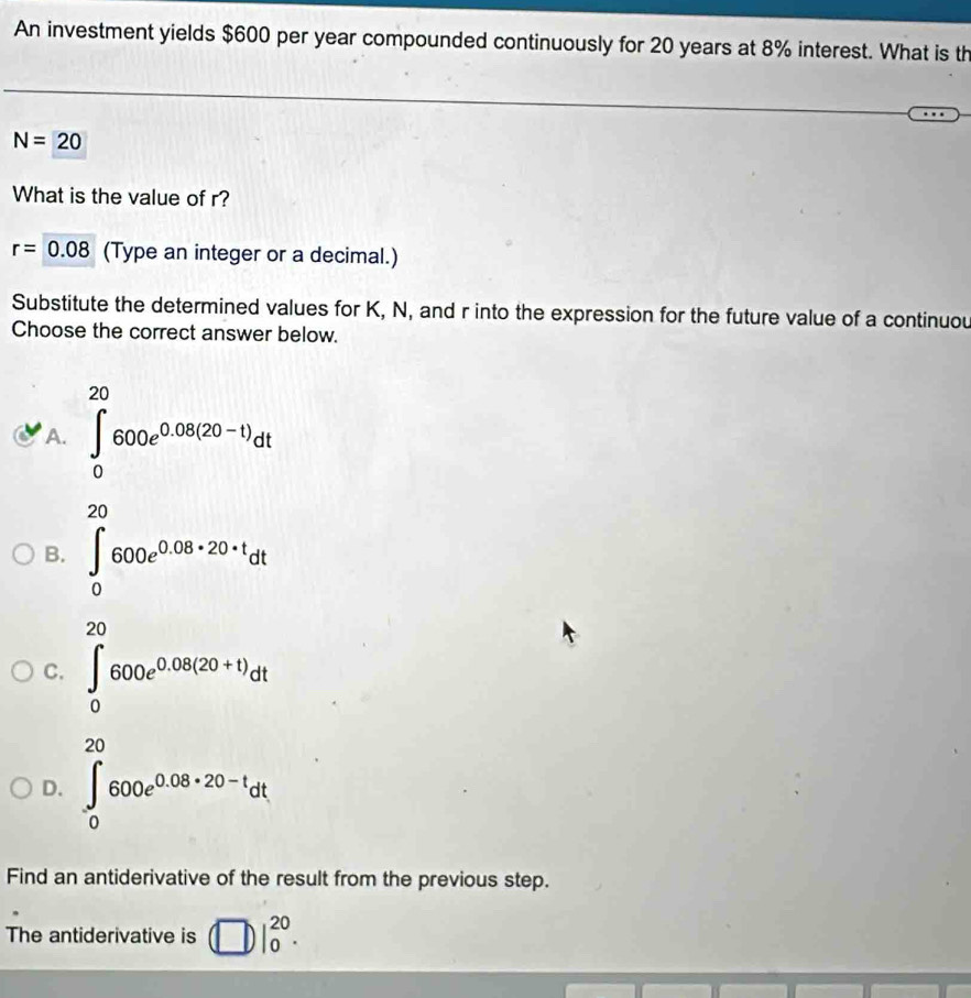 An investment yields $600 per year compounded continuously for 20 years at 8% interest. What is th
N=20
What is the value of r?
r=0.08 (Type an integer or a decimal.)
Substitute the determined values for K, N, and r into the expression for the future value of a continuou
Choose the correct answer below.
A. ∈tlimits _0^((20)600e^0.08(20-1))dt
B. ∈t _0^((20)600e^0.08* 20· t)dt
C. ∈tlimits _0^((20)600e^0.08(20+t))dt
D. ∈t _0^((20)600e^0.08* 20-t)dt
Find an antiderivative of the result from the previous step.
The antiderivative is □ |_0^(20).