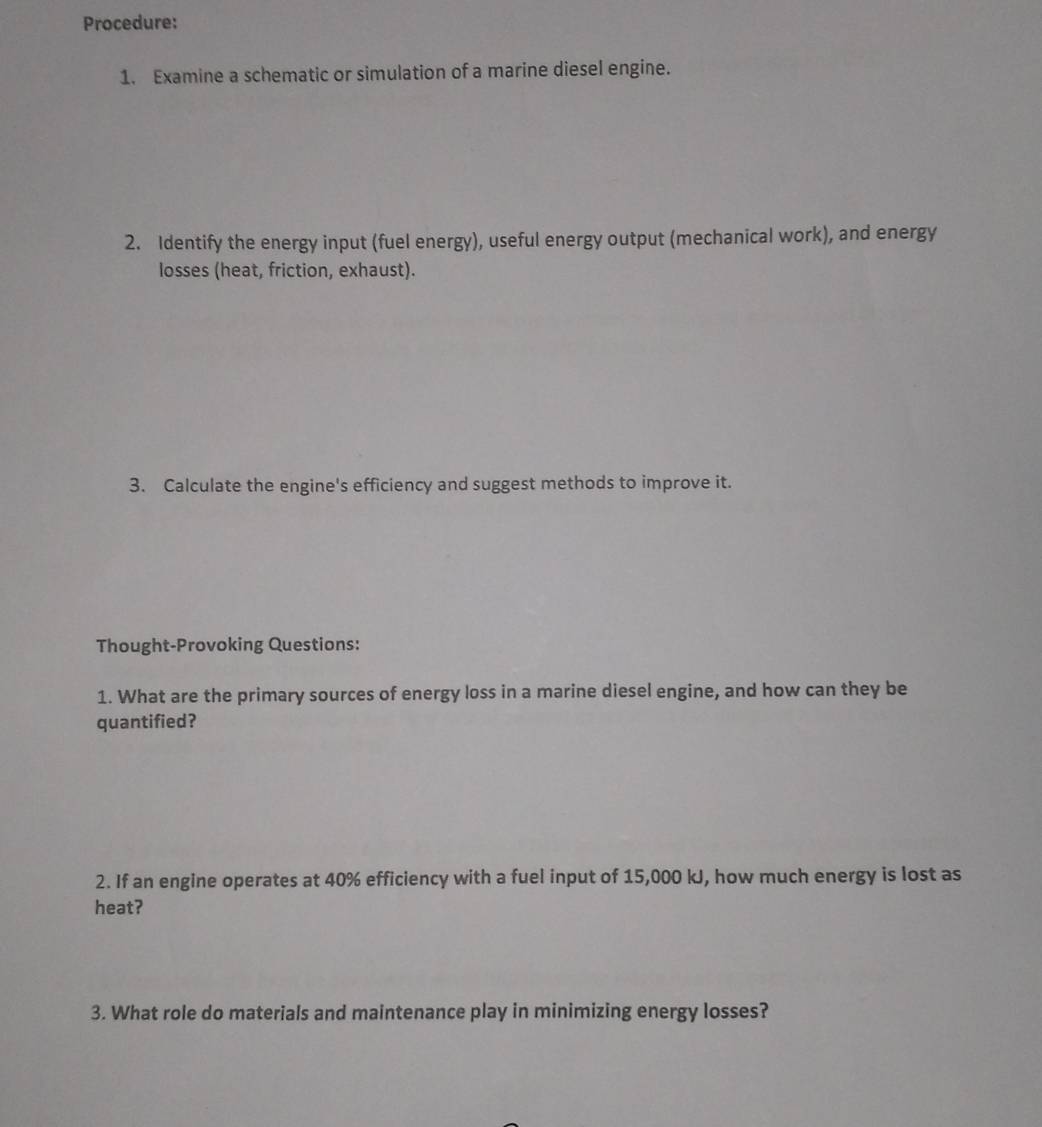 Procedure: 
1. Examine a schematic or simulation of a marine diesel engine. 
2. Identify the energy input (fuel energy), useful energy output (mechanical work), and energy 
losses (heat, friction, exhaust). 
3. Calculate the engine's efficiency and suggest methods to improve it. 
Thought-Provoking Questions: 
1. What are the primary sources of energy loss in a marine diesel engine, and how can they be 
quantified? 
2. If an engine operates at 40% efficiency with a fuel input of 15,000 kJ, how much energy is lost as 
heat? 
3. What role do materials and maintenance play in minimizing energy losses?