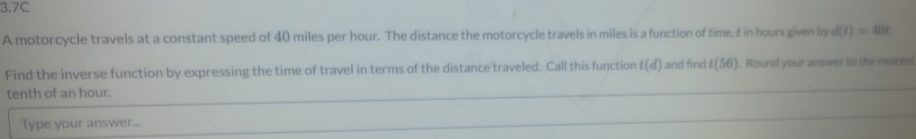 3.7C 
A motorcycle travels at a constant speed of 40 miles per hour. The distance the motorcycle travels in miles is a function of time, & in hours given by d(t)=40t
Find the inverse function by expressing the time of travel in terms of the distance traveled. Call this function t(d) i and find ! t(56) ). Round your answer to the nearesi 
tenth of an hour. 
Type your answer...