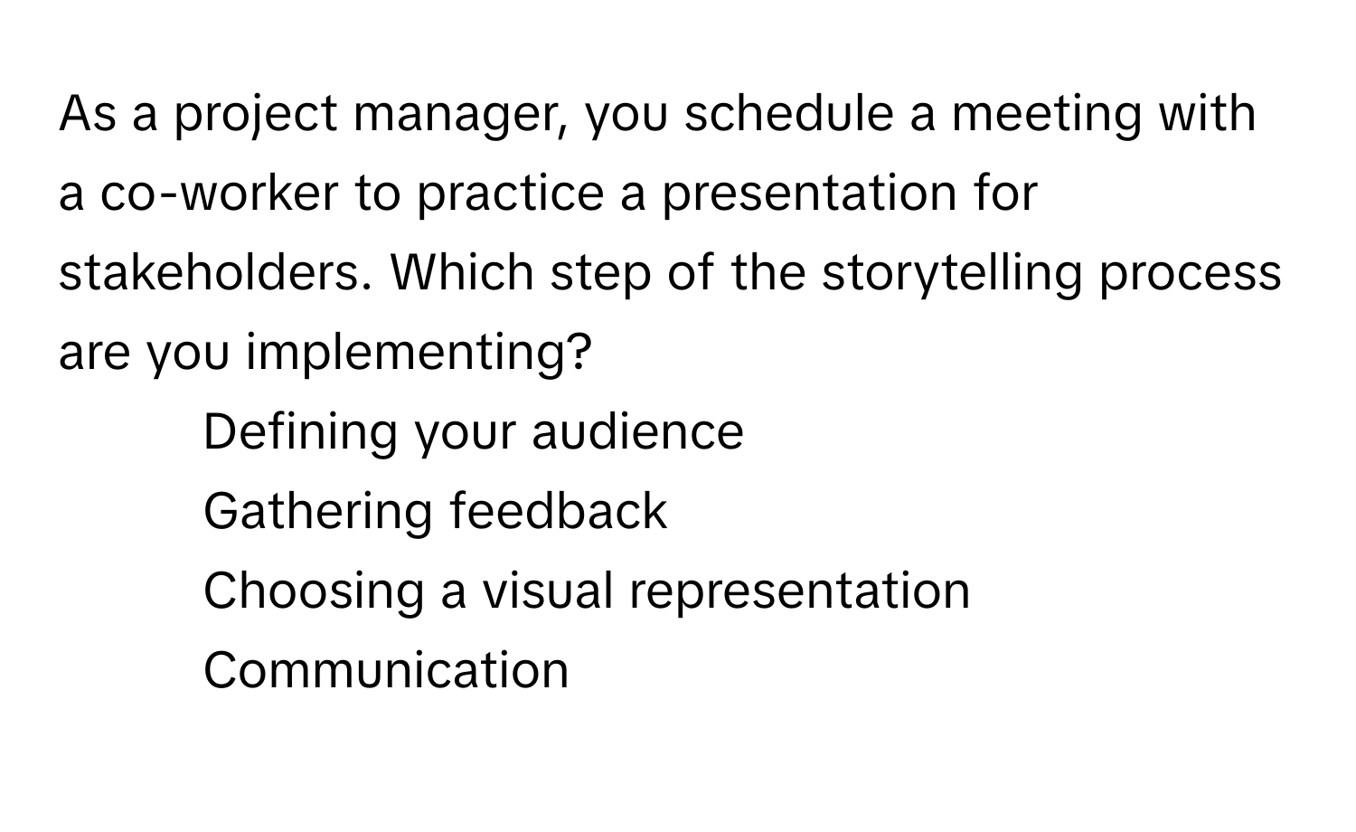 As a project manager, you schedule a meeting with a co-worker to practice a presentation for stakeholders. Which step of the storytelling process are you implementing?
1) Defining your audience
2) Gathering feedback
3) Choosing a visual representation
4) Communication