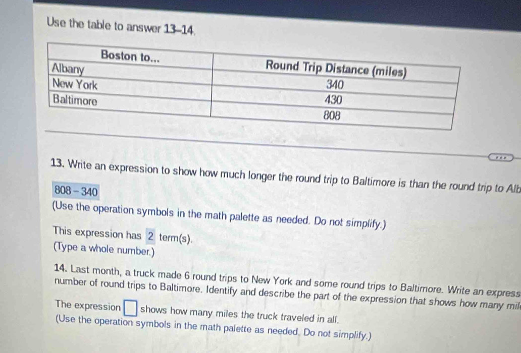 Use the table to answer 13-14. 
13. Write an expression to show how much longer the round trip to Baltimore is than the round trip to Alb 
808- 340 
(Use the operation symbols in the math palette as needed. Do not simplify.) 
This expression has 2 term(s). 
(Type a whole number.) 
14. Last month, a truck made 6 round trips to New York and some round trips to Baltimore. Write an express 
number of round trips to Baltimore. Identify and describe the part of the expression that shows how many mil 
The expression □ shows how many miles the truck traveled in all. 
(Use the operation symbols in the math palette as needed. Do not simplify.)