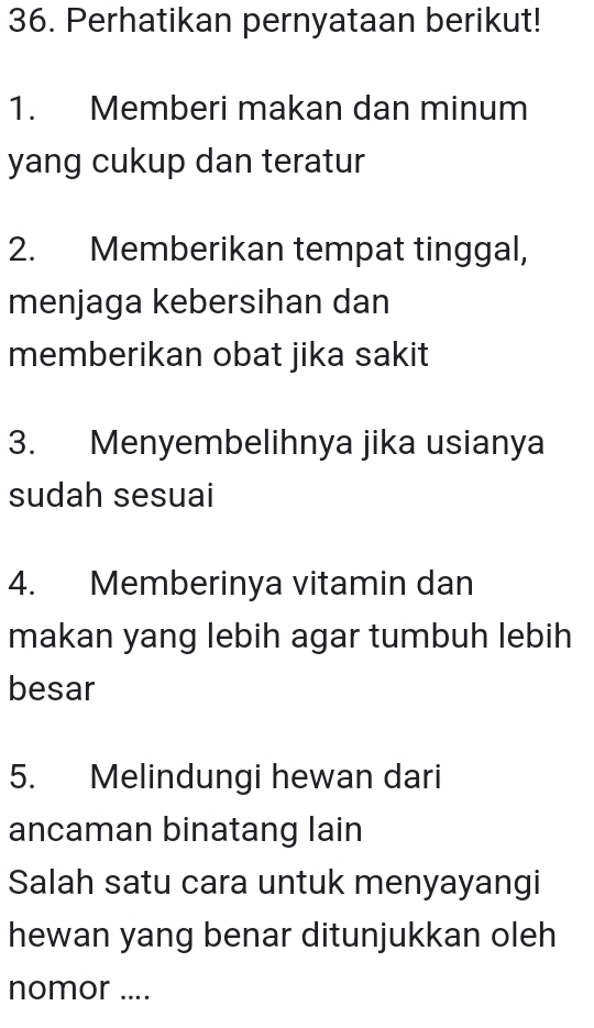 Perhatikan pernyataan berikut! 
1. Memberi makan dan minum 
yang cukup dan teratur 
2. Memberikan tempat tinggal, 
menjaga kebersihan dan 
memberikan obat jika sakit 
3. Menyembelihnya jika usianya 
sudah sesuai 
4. Memberinya vitamin dan 
makan yang lebih agar tumbuh lebih 
besar 
5. Melindungi hewan dari 
ancaman binatang lain 
Salah satu cara untuk menyayangi 
hewan yang benar ditunjukkan oleh 
nomor ....