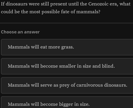 If dinosaurs were still present until the Cenozoic era, what
could be the most possible fate of mammals?
Choose an answer
Mammals will eat more grass.
Mammals will become smaller in size and blind.
Mammals will serve as prey of carnivorous dinosaurs.
Mammals will become bigger in size.