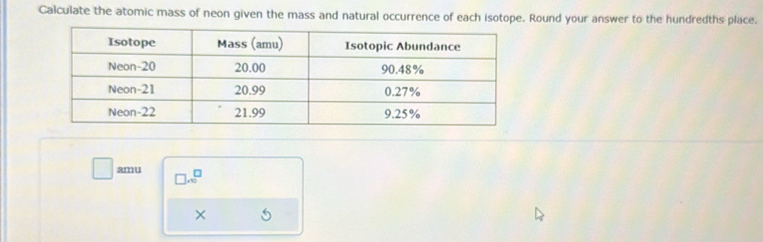 Calculate the atomic mass of neon given the mass and natural occurrence of each isotope. Round your answer to the hundredths place. 
□ amu □ ,10^(□) 
× 5