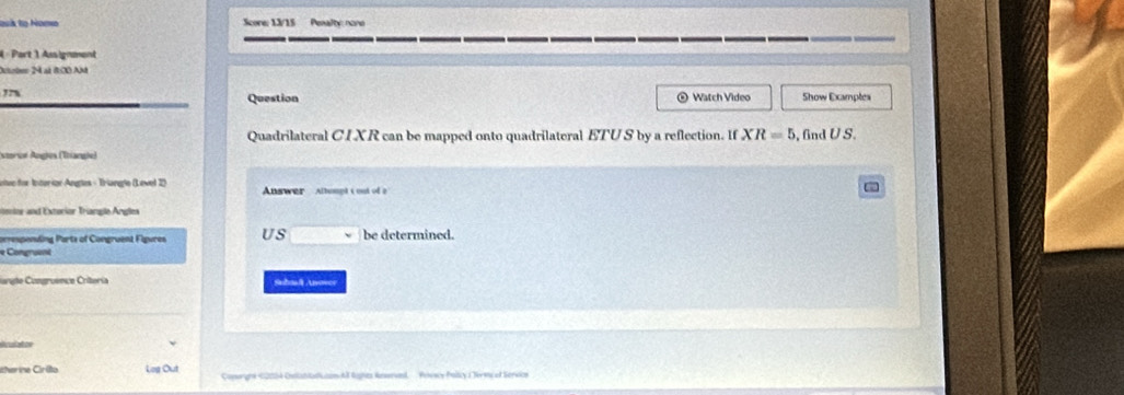 lovis to Nomo Score: 13/15 Penalty: none 
4 « Part 1 Assignment 
Dctrben 24 at 8:00 Ané 
, Show Examples 
Question ⊙ Watch Video 
Quadrilateral CI XR can be mapped onto quadrilateral ETU S by a reflection. If XR=5
storor Ängles (Ttiange) , fnd U S. 
ntec for Interior Angles - Triangle (Level 2) Answer Altumpt t out of a 
nenior and Extorior Triangle Angles 
omespending Parts of Congruent Figures US be determined. 
e Comgruent 
langte Congruence Criteria Suhal Uover 
iherine Cirito Lng Out Conorghs 22004 Contshtaiussn Al Rights Rnwrval. Privwy Policy ( N mcef Service