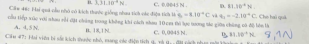 B. 3,31.10^(-8)N. C. 0.0045 N. D. 81.10^(-8)N. 
Câu 46: Hai quả cầu nhỏ có kích thước giống nhau tích các điện tích là q_1=8.10^(-6)C yù q_2=-2.10^(-6)C Cho hai quả
cầu tiếp xúc với nhau rồi đặt chúng trong không khí cách nhau 10 cm thì lực tương tác giữa chúng có độ lớn là
A. 4, 5 N. B. 1 8, 1 N. C. 0, 0045 N. D. 81.10^(-5)N. 
Cầu 47: Hai viên bì sắt kích thước nhỏ, mang các điện tích q, và a_2 dặ t cách nhau một khoàng