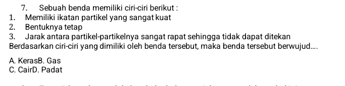 Sebuah benda memiliki ciri-ciri berikut :
1. Memiliki ikatan partikel yang sangat kuat
2. Bentuknya tetap
3. Jarak antara partikel-partikelnya sangat rapat sehingga tidak dapat ditekan
Berdasarkan ciri-ciri yang dimiliki oleh benda tersebut, maka benda tersebut berwujud....
A. KerasB. Gas
C. CairD. Padat