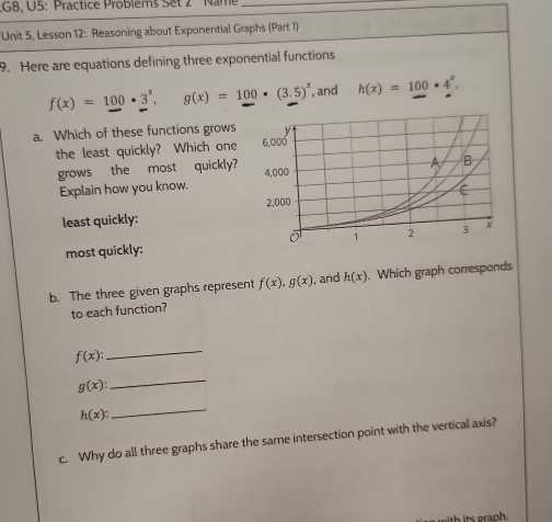 G8, U5: Practice Problems Set 2 ' ' Nam_ 
Unit 5, Lesson 12: Reasoning about Exponential Graphs (Part 1) 
9. Here are equations defining three exponential functions
f(x)=100· 3^x, g(x)=100· (3.5)^x , and h(x)=100· 4^x. 
a. Which of these functions grows 
the least quickly? Which one 
grows the most quickly? 
Explain how you know. 
least quickly: 
most quickly: 
b. The three given graphs represent f(x), g(x) , and h(x). Which graph corresponds 
to each function?
f(x) : 
_
g(x) : 
_
h(x) : 
_ 
c. Why do all three graphs share the same intersection point with the vertical axis?