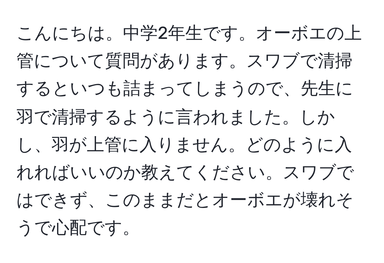 こんにちは。中学2年生です。オーボエの上管について質問があります。スワブで清掃するといつも詰まってしまうので、先生に羽で清掃するように言われました。しかし、羽が上管に入りません。どのように入れればいいのか教えてください。スワブではできず、このままだとオーボエが壊れそうで心配です。