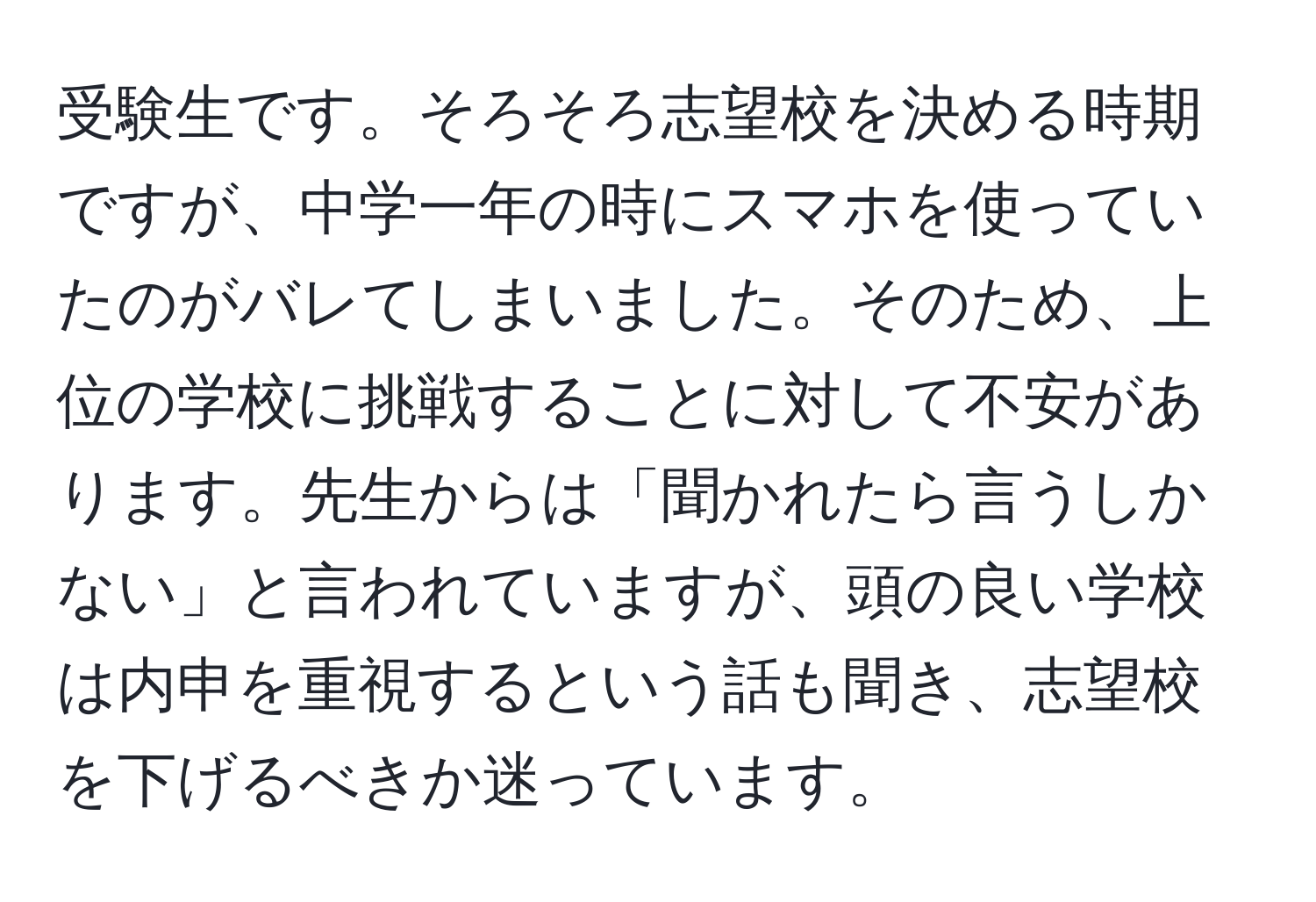 受験生です。そろそろ志望校を決める時期ですが、中学一年の時にスマホを使っていたのがバレてしまいました。そのため、上位の学校に挑戦することに対して不安があります。先生からは「聞かれたら言うしかない」と言われていますが、頭の良い学校は内申を重視するという話も聞き、志望校を下げるべきか迷っています。