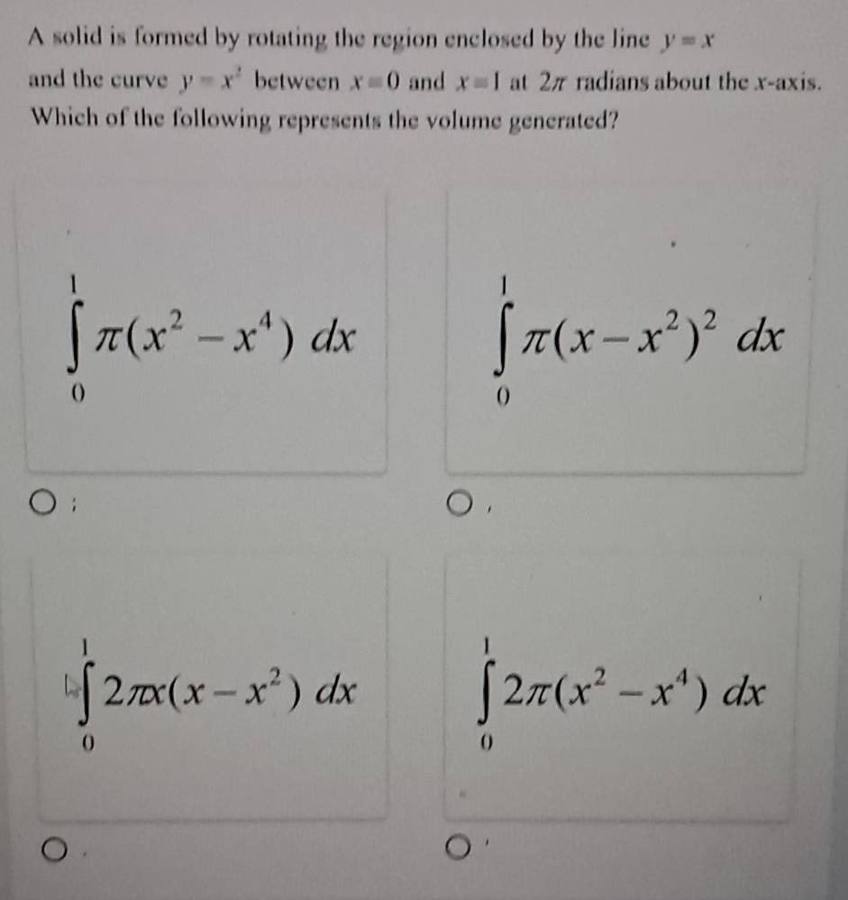 A solid is formed by rotating the region enclosed by the line y=x
and the curve y=x^2 between x=0 and xequiv 1 at 2π radians about the x-axis.
Which of the following represents the volume generated?
∈tlimits _0^(1π (x^2)-x^4)dx
∈tlimits _0^(1π (x-x^2))^2dx
∈tlimits _0^(12π x(x-x^2))dx
∈tlimits _0^(12π (x^2)-x^4)dx