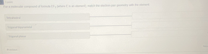 For a molecular compound of formula EF_3 (where E is an element), match the electron-pair geometry with the element.
Tetrahedral
Trigonal bipyramidal
Trigonal planar
Nos
Previous