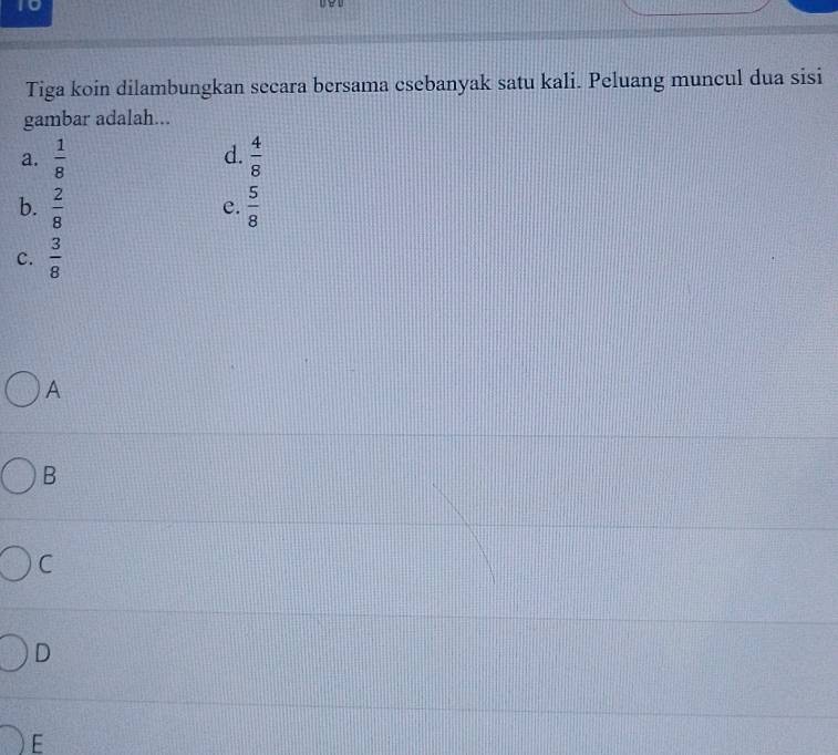 Tiga koin dilambungkan secara bersama csebanyak satu kali. Peluang muncul dua sisi
gambar adalah...
d.
a.  1/8   4/8 
b.  2/8   5/8 
e.
c.  3/8 
A
B
C
D
E