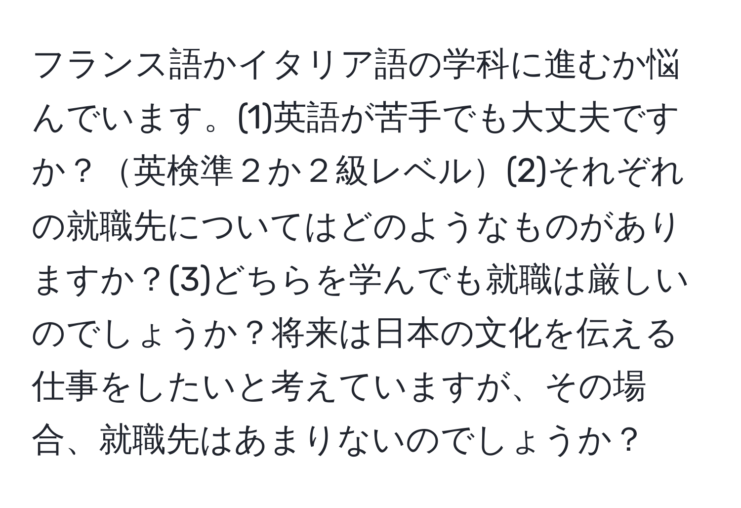 フランス語かイタリア語の学科に進むか悩んでいます。(1)英語が苦手でも大丈夫ですか？英検準２か２級レベル(2)それぞれの就職先についてはどのようなものがありますか？(3)どちらを学んでも就職は厳しいのでしょうか？将来は日本の文化を伝える仕事をしたいと考えていますが、その場合、就職先はあまりないのでしょうか？