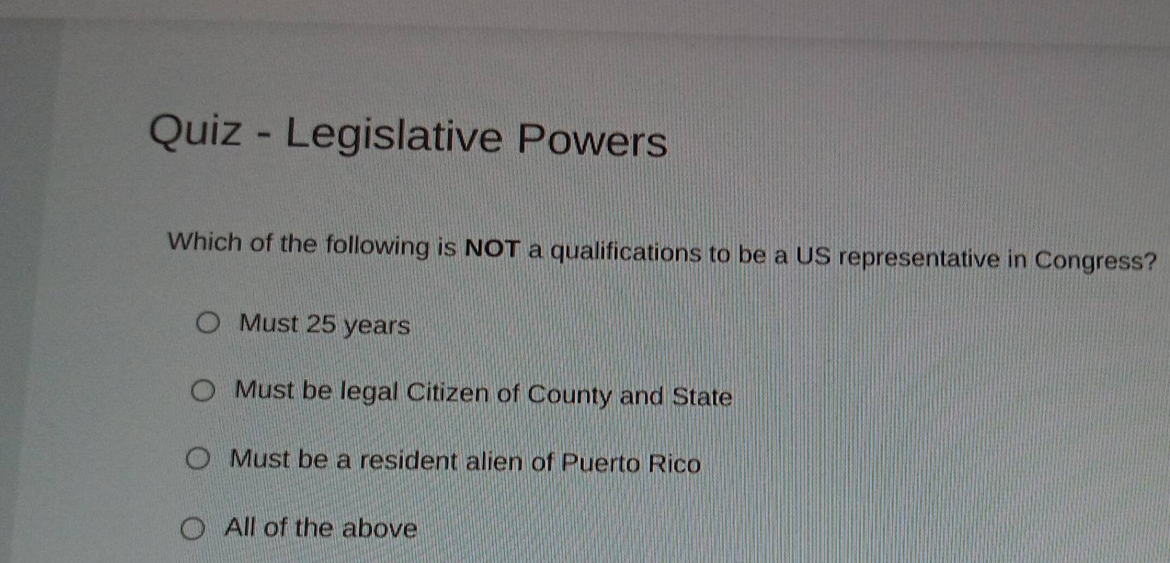 Quiz - Legislative Powers
Which of the following is NOT a qualifications to be a US representative in Congress?
Must 25 years
Must be legal Citizen of County and State
Must be a resident alien of Puerto Rico
All of the above