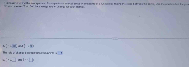 It is possible to find the average rate of change for an interval between two points of a function by finding the slope between the points. Use the graph to find the y -va 
for each x -value. Then find the average rate of change for each interval. 
a. (-3,10) and (-2,9)
The rate of change between these two points is -1
b. (-2,□ ) and (-1,□ )