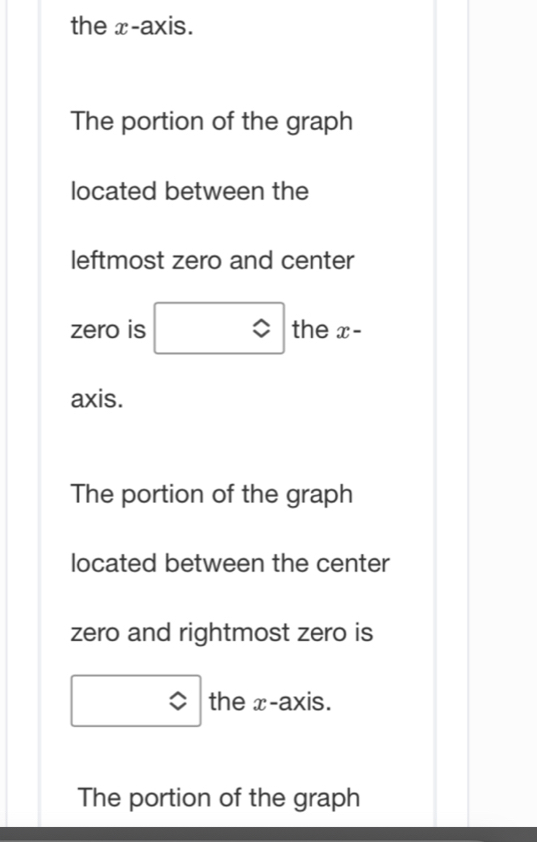 the x-axis.
The portion of the graph
located between the
leftmost zero and center
zero is □ the x-
axis.
The portion of the graph
located between the center
zero and rightmost zero is
□ the x-axis.
The portion of the graph