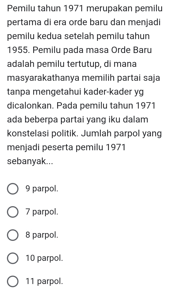 Pemilu tahun 1971 merupakan pemilu
pertama di era orde baru dan menjadi
pemilu kedua setelah pemilu tahun
1955. Pemilu pada masa Orde Baru
adalah pemilu tertutup, di mana
masyarakathanya memilih partai saja
tanpa mengetahui kader-kader yg
dicalonkan. Pada pemilu tahun 1971
ada beberpa partai yang iku dalam
konstelasi politik. Jumlah parpol yang
menjadi peserta pemilu 1971
sebanyak...
9 parpol.
7 parpol.
8 parpol.
10 parpol.
11 parpol.