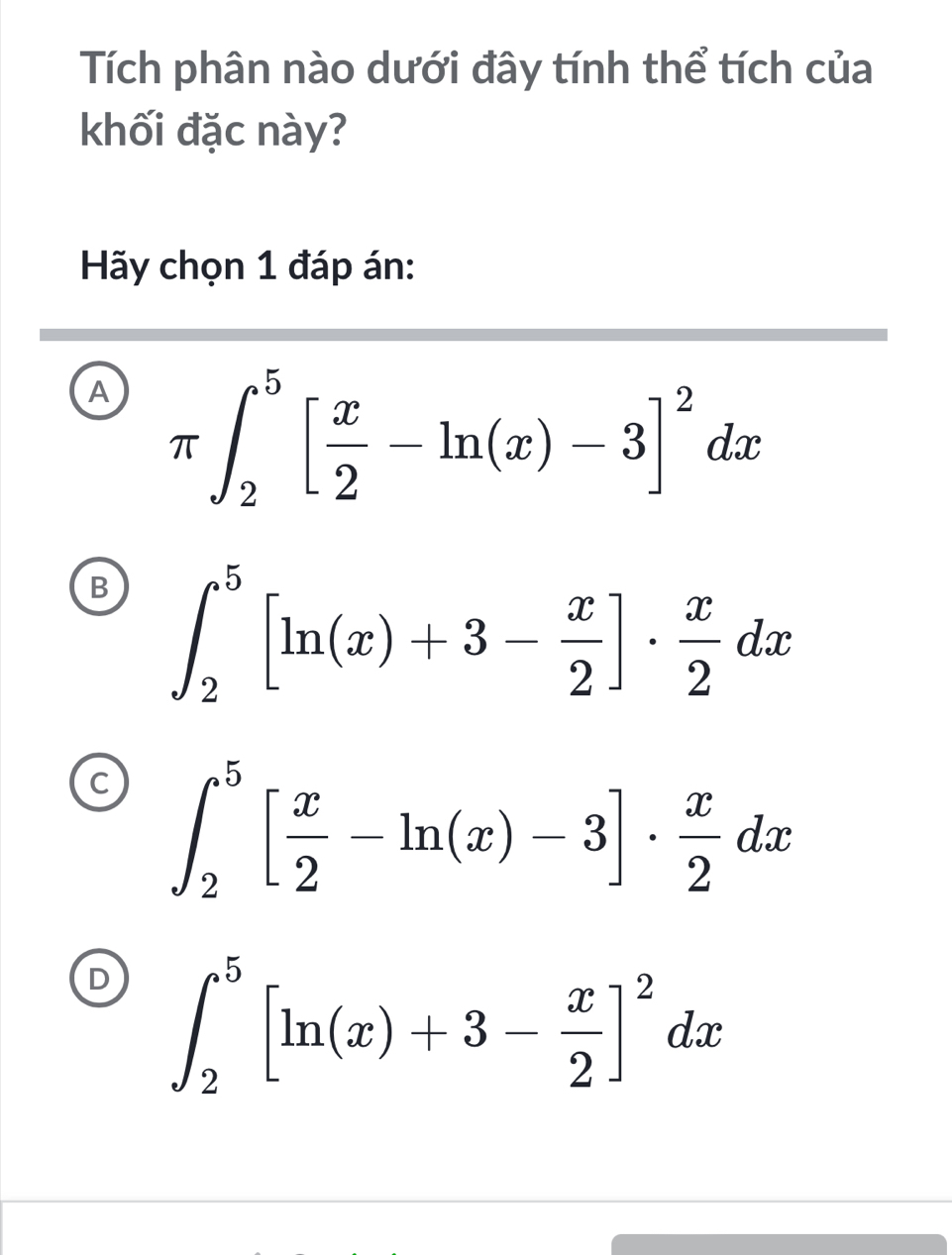 Tích phân nào dưới đây tính thể tích của
khối đặc này?
Hãy chọn 1 đáp án:
A π ∈t _2^(5[frac x)2-ln (x)-3]^2dx
B ∈t _2^(5[ln (x)+3-frac x)2]·  x/2 dx
∈t _2^(5[frac x)2-ln (x)-3]·  x/2 dx
∈t _2^(5[ln (x)+3-frac x)2]^2dx