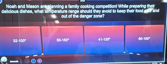 Noah and Mason are planning a family cooking competition! While preparing their
delicious dishes, what temperature range should they avoid to keep their food safe and
out of the danger zone?
32-100° 60-150° 41-135° 60-160°