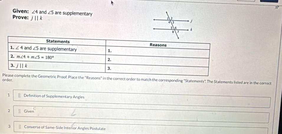 Given: ∠ 4 and ∠ 5 are supplementary 
Prove: j||k
f. Place the "Reasons" in the correct order to match the corresponding "Statements", The Statements listed are in the correct
order.
1 Definition of Supplementary Angles
C
2 frac 111endarray  Given
3 frac  Converse of Same-Side Interior Angles Postulate