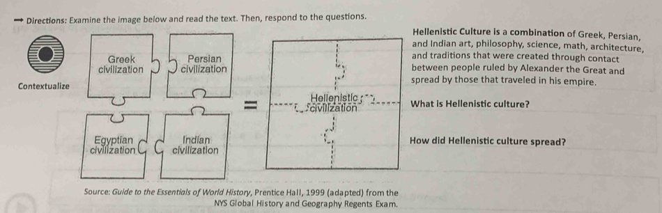 → Directions: Examine the image below and read the text. Then, respond to the questions. Hellenistic Culture is a combination of Greek, Persian, 
and Indian art, philosophy, science, math, architecture, 
and traditions that were created through contact 
between people ruled by Alexander the Great and 
spread by those that traveled in his empire. 
What is Hellenistic culture? 
How did Hellenistic culture spread? 
Source: Guide to the Essentials of World History, Prentice Hall, 1999 (adapted) from the 
NYS Global History and Geography Regents Exam.