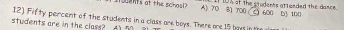 If 1% of the students attended the dance.
udents at the school? A) 70 B) 700 C) 600 D) 100
12) Fifty percent of the students in a class are boys. There are 15 boys in the r
students are in the class? A) 50