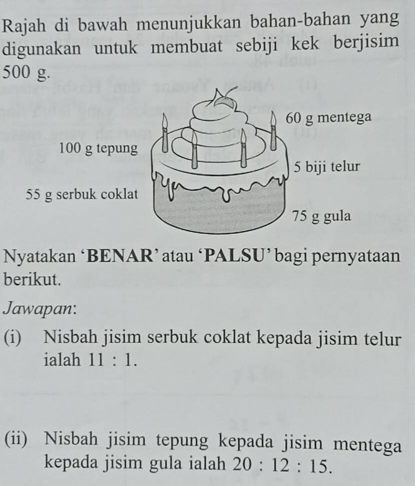 Rajah di bawah menunjukkan bahan-bahan yang 
digunakan untuk membuat sebiji kek berjisim
500 g.
55 g serbuk coklat 
Nyatakan ‘BENAR’ atau ‘PALSU’ bagi pernyataan 
berikut. 
Jawapan: 
(i) Nisbah jisim serbuk coklat kepada jisim telur 
ialah 11:1. 
(ii) Nisbah jisim tepung kepada jisim mentega 
kepada jisim gula ialah 20:12:15.