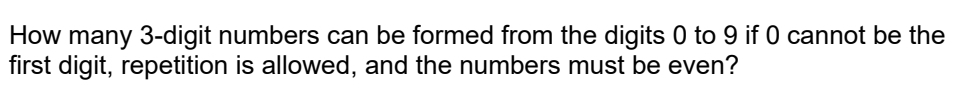 How many 3 -digit numbers can be formed from the digits 0 to 9 if 0 cannot be the 
first digit, repetition is allowed, and the numbers must be even?