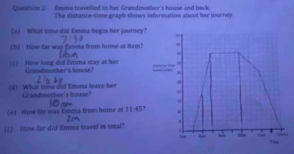 Emma travelled to her Grandmother's house and back. 
The distance-time graph shows information about her journey. 
(a) What time did Emma begin her journey? 5 
(b) How far was Emma from home at 8am? 45
40
(c) How long did Emma stay at her Quetioncs from 35
Grandmother's house? hime (miaa) 
2 
(d) What time did Emma leave her 
Grandmother's house? 20
15
(e) How far was Emma from home at 11:45 10 
(f) How far did Emma travel in total? 5 
。 12noun
7om Bam 9” 10cm tices 
Tipe