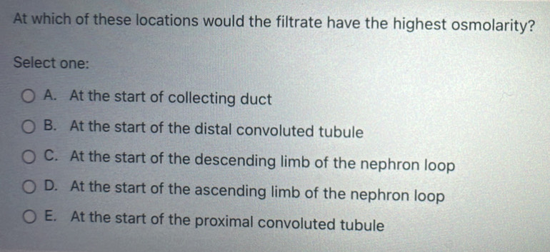 At which of these locations would the filtrate have the highest osmolarity?
Select one:
A. At the start of collecting duct
B. At the start of the distal convoluted tubule
C. At the start of the descending limb of the nephron loop
D. At the start of the ascending limb of the nephron loop
E. At the start of the proximal convoluted tubule