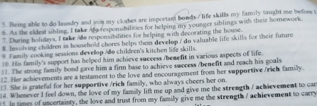 Being able to do laundry and iron my clothes are important bonds / life skills my family taught me before t 
6. As the eldest sibling, I take /do responsibilities for helping my younger siblings with their homework. 
7. During holidays, I take /do responsibilities for helping with decorating the house. 
8. Involving children in household chores helps them develop / do valuable life skills for their future 
9. Family cooking sessions develop /do children's kitchen life skills. 
10. His family's support has helped him achieve success /benefit in various aspects of life. 
11. The strong family bond gave him a firm base to achieve success /benefit and reach his goals 
12. Her achievements are a testament to the love and encouragement from her supportive /rich family. 
13. She is grateful for her supportive /rich family, who always cheers her on. 
14. Whenever I feel down, the love of my family lift me up and give me the strength / achievement to car 
5. In times of uncertainty, the love and trust from my family give me the strength / achievement to carry