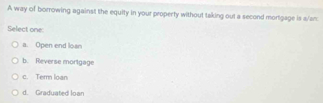 A way of borrowing against the equity in your property without taking out a second mortgage is a/an:
Select one:
a. Open end loan
b. Reverse mortgage
c. Term loan
d. Graduated loan