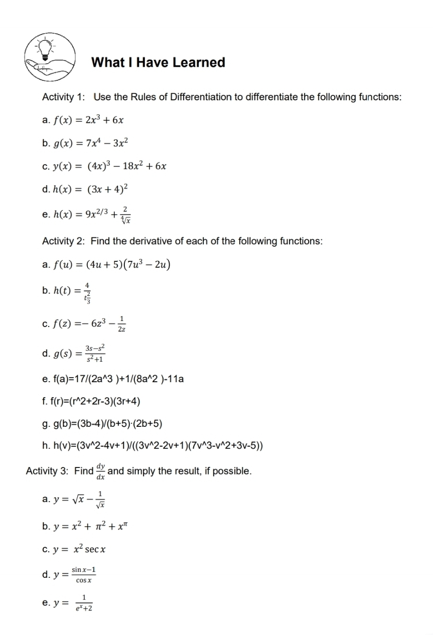 What I Have Learned 
Activity 1: Use the Rules of Differentiation to differentiate the following functions: 
a. f(x)=2x^3+6x
b. g(x)=7x^4-3x^2
C. y(x)=(4x)^3-18x^2+6x
d. h(x)=(3x+4)^2
e. h(x)=9x^(2/3)+ 2/sqrt[4](x) 
Activity 2: Find the derivative of each of the following functions: 
a. f(u)=(4u+5)(7u^3-2u)
b. h(t)=frac 4t 2/3 
C. f(z)=-6z^3- 1/2z 
d. g(s)= (3s-s^2)/s^2+1 
e. f(a)=17/(2a^(wedge)3)+1/(8a^(wedge)2)-11a
f. f(r)=(r^(wedge)2+2r-3)(3r+4)
g. g(b)=(3b-4)/(b+5)· (2b+5)
h. h(v)=(3v^(wedge)2-4v+1)/((3v^(wedge)2-2v+1)(7v^(wedge)3-v^(wedge)2+3v-5))
Activity 3: Find  dy/dx  and simply the result, if possible. 
a. y=sqrt(x)- 1/sqrt(x) 
b. y=x^2+π^2+x^(π)
C. y=x^2sec x
d. y= (sin x-1)/cos x 
e. y= 1/e^x+2 