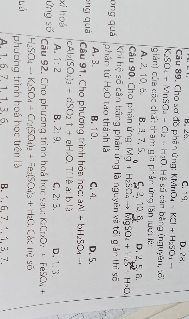 B. 26. C. 19. D. 28.
Câu 89. Cho sơ đồ phản ứng: KMnO_4+KCl+H_2SO_4
K_2SO_4+MnSO_4+Cl_2+H_2O. Hệ số cân bằng (nguyên, tối
giản) của các chất tham gia phản ứng lần lượt là:
A. 2, 10, 6. B. 3, 7, 5. C. 2, 10, 8. D. 2, 5, 8.
Câu 90. Cho phản ứng: Mg+H_2SO_4to MgSO_4+H_2S+H_2O. 
Khi hệ số cân bằng phản ứng là nguyên và tối giản thì số
ong quá phân tử H_2O tạo thành là
A. 3. B. 10. C. 4. D. 5.
ong quá Câu 91. Cho phương trình hóa học: aAl+bH_2SO_4
cA Al_2(SO_4)_3+dSO_2uparrow +eH_2O. Tỉ lệ a: b là
xi hoá A. 1:2
B. 2:9. C. 2:3. D. 1:3. 
ứng số Câu 92. Cho phương trình hoá học sau: K_2Cr_2O_7+FeSO_4+
H_2SO_4to K_2SO_4+Cr_2(SO_4)_3+Fe_2(SO_4)_3+H_2O Các hệ số
uá
phương trình hoá học trên là
A. 1.6. 7. 1. 1. 3.6. B. 1, 6, 7, 1, 1, 3, 7.