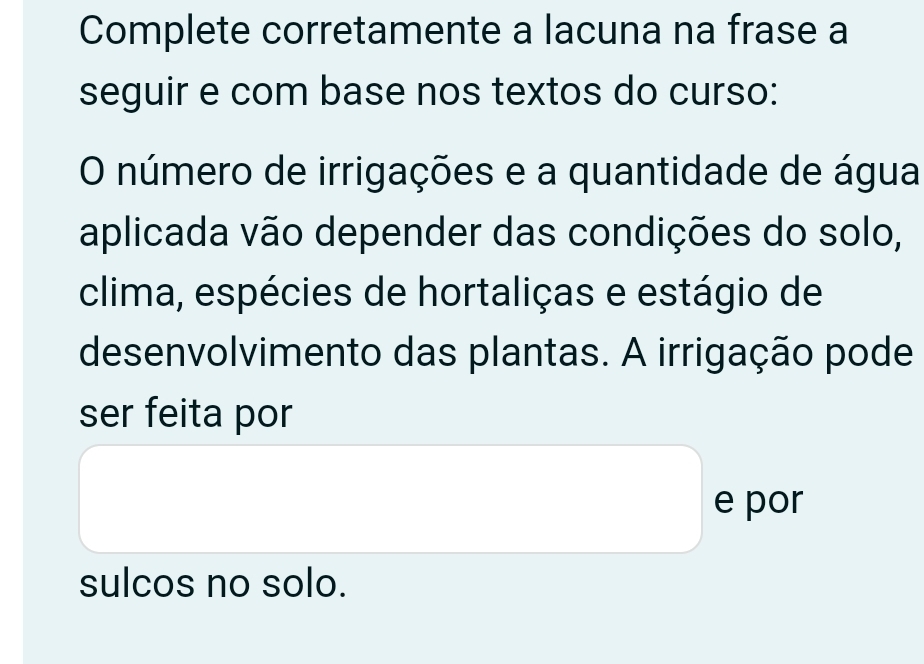 Complete corretamente a lacuna na frase a 
seguir e com base nos textos do curso: 
O número de irrigações e a quantidade de água 
aplicada vão depender das condições do solo, 
clima, espécies de hortaliças e estágio de 
desenvolvimento das plantas. A irrigação pode 
ser feita por 
e por 
sulcos no solo.