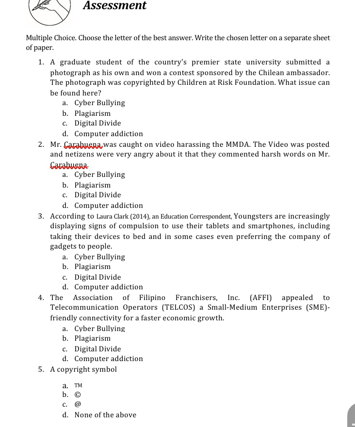 Assessment
Multiple Choice. Choose the letter of the best answer. Write the chosen letter on a separate sheet
of paper.
1. A graduate student of the country's premier state university submitted a
photograph as his own and won a contest sponsored by the Chilean ambassador.
The photograph was copyrighted by Children at Risk Foundation. What issue can
be found here?
a. Cyber Bullying
b. Plagiarism
c. Digital Divide
d. Computer addiction
2. Mr. Carabuena was caught on video harassing the MMDA. The Video was posted
and netizens were very angry about it that they commented harsh words on Mr.
Carabuena
a. Cyber Bullying
b. Plagiarism
c. Digital Divide
d. Computer addiction
3. According to Laura Clark (2014), an Education Correspondent, Youngsters are increasingly
displaying signs of compulsion to use their tablets and smartphones, including
taking their devices to bed and in some cases even preferring the company of
gadgets to people.
a. Cyber Bullying
b. Plagiarism
c. Digital Divide
d. Computer addiction
4. The Association of Filipino Franchisers, Inc. (AFFI) appealed to
Telecommunication Operators (TELCOS) a Small-Medium Enterprises (SME)-
friendly connectivity for a faster economic growth.
a. Cyber Bullying
b. Plagiarism
c. Digital Divide
d. Computer addiction
5. A copyright symbol
a. TM
b. ©
c. @
d. None of the above