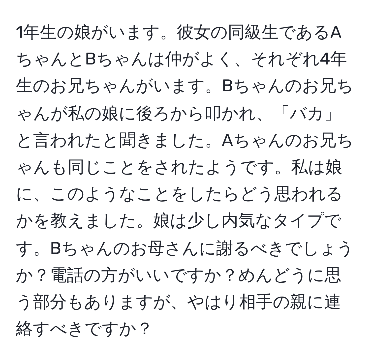 1年生の娘がいます。彼女の同級生であるAちゃんとBちゃんは仲がよく、それぞれ4年生のお兄ちゃんがいます。Bちゃんのお兄ちゃんが私の娘に後ろから叩かれ、「バカ」と言われたと聞きました。Aちゃんのお兄ちゃんも同じことをされたようです。私は娘に、このようなことをしたらどう思われるかを教えました。娘は少し内気なタイプです。Bちゃんのお母さんに謝るべきでしょうか？電話の方がいいですか？めんどうに思う部分もありますが、やはり相手の親に連絡すべきですか？