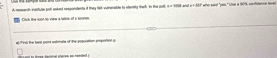 Use the sample data and conlde 
A research institute poll asked respondents if they felt vulnerable to identity theft. In the poll, n=1058 and x=557 who said "yes." Use a 90% confidence level. 
Click the icon to view a table of z scores. 
a) Find the best point estimate of the population proportion p. 
(Round to three decimal places as needed.)